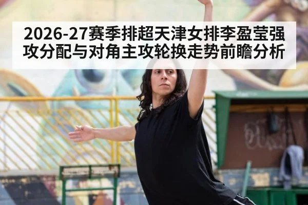 2026-27赛季排超天津女排李盈莹强攻分配与对角主攻轮换走势前瞻分析